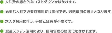 人件費の総合的なコストダウンをはかれます。 必要な人材を必要な期間だけ確保でき、過剰雇用の防止となります。 求人や採用に伴う、手間と経費が不要です。 派遣スタッフ活用により、雇用管理の簡潔化をはかれます。